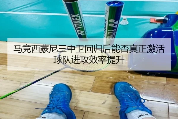 马竞西蒙尼三中卫回归后能否真正激活球队进攻效率提升