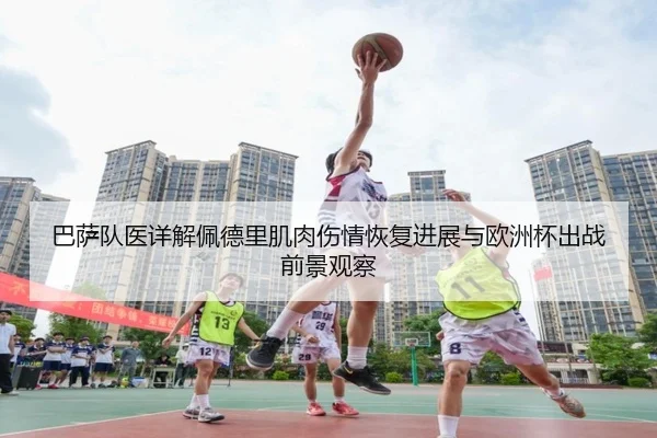 巴萨队医详解佩德里肌肉伤情恢复进展与欧洲杯出战前景观察
