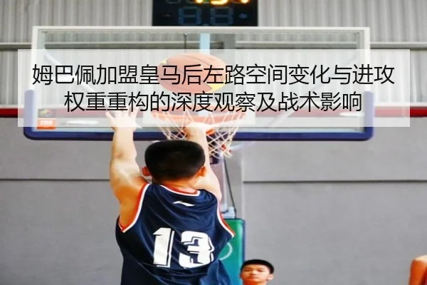 姆巴佩加盟皇马后左路空间变化与进攻权重重构的深度观察及战术影响