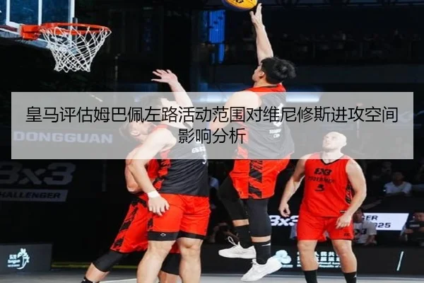 皇马评估姆巴佩左路活动范围对维尼修斯进攻空间影响分析