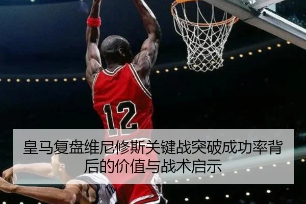 皇马复盘维尼修斯关键战突破成功率背后的价值与战术启示