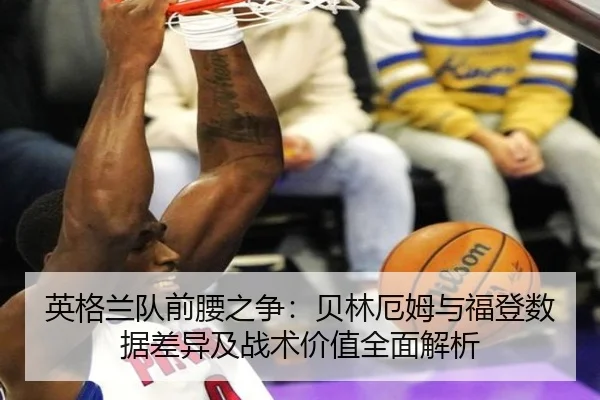 英格兰队前腰之争：贝林厄姆与福登数据差异及战术价值全面解析