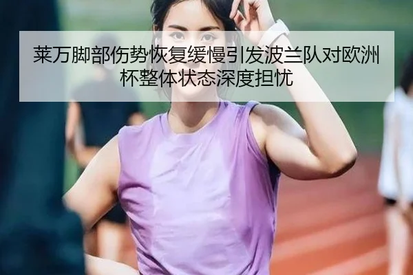 莱万脚部伤势恢复缓慢引发波兰队对欧洲杯整体状态深度担忧